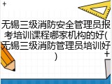 无锡三级消防安全管理员报考培训课程哪家机构的好(无锡三级消防管理员培训好)