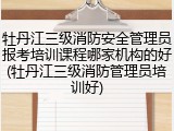 牡丹江三级消防安全管理员报考培训课程哪家机构的好(牡丹江三级消防管理员培训好)