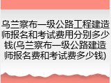 乌兰察布一级公路工程建造师报名和考试费用分别多少钱(乌兰察布一级公路建造师报名费和考试费多少钱)