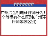 广州冶金机电环评师分为几个等级有什么区别(广州环评师等级区别)