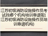 江苏初级消防设施操作员考试找哪个机构培训靠谱呢(江苏初级消防设施操作员培训靠谱机构)