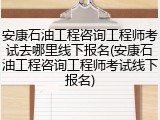 安康石油工程咨询工程师考试去哪里线下报名(安康石油工程咨询工程师考试线下报名)