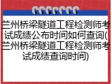 兰州桥梁隧道工程检测师考试成绩公布时间如何查询(兰州桥梁隧道工程检测师考试成绩查询时间)
