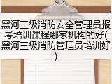 黑河三级消防安全管理员报考培训课程哪家机构的好(黑河三级消防管理员培训好)