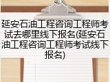 延安石油工程咨询工程师考试去哪里线下报名(延安石油工程咨询工程师考试线下报名)