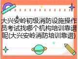 大兴安岭初级消防设施操作员考试找哪个机构培训靠谱呢(大兴安岭消防培训靠谱)