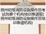 扬州初级消防设施操作员考试找哪个机构培训靠谱呢(扬州初级消防设施操作员培训靠谱机构)