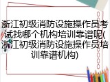 浙江初级消防设施操作员考试找哪个机构培训靠谱呢(浙江初级消防设施操作员培训靠谱机构)