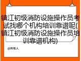 镇江初级消防设施操作员考试找哪个机构培训靠谱呢(镇江初级消防设施操作员培训靠谱机构)