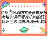 徐州三级消防安全管理员报考培训课程哪家机构的好(徐州三级消防培训好机构)