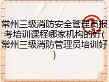 常州三级消防安全管理员报考培训课程哪家机构的好(常州三级消防管理员培训好)