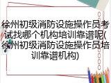 徐州初级消防设施操作员考试找哪个机构培训靠谱呢(徐州初级消防设施操作员培训靠谱机构)