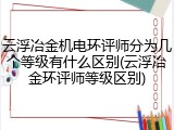 云浮冶金机电环评师分为几个等级有什么区别(云浮冶金环评师等级区别)