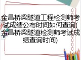 金昌桥梁隧道工程检测师考试成绩公布时间如何查询(金昌桥梁隧道检测师考试成绩查询时间)