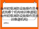 台州初级消防设施操作员考试找哪个机构培训靠谱呢(台州初级消防设施操作员培训靠谱机构)