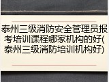 泰州三级消防安全管理员报考培训课程哪家机构的好(泰州三级消防培训机构好)
