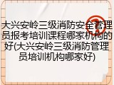 大兴安岭三级消防安全管理员报考培训课程哪家机构的好(大兴安岭三级消防管理员培训机构哪家好)