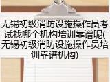 无锡初级消防设施操作员考试找哪个机构培训靠谱呢(无锡初级消防设施操作员培训靠谱机构)