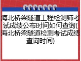 海北桥梁隧道工程检测师考试成绩公布时间如何查询(海北桥梁隧道检测考试成绩查询时间)