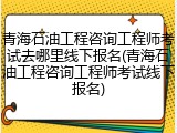 青海石油工程咨询工程师考试去哪里线下报名(青海石油工程咨询工程师考试线下报名)