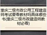 重庆二级市政公用工程建造师考试要看教材吗具体哪些书(重庆二级市政建造师教材必看)