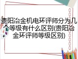 贵阳冶金机电环评师分为几个等级有什么区别(贵阳冶金环评师等级区别)