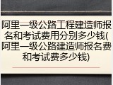 阿里一级公路工程建造师报名和考试费用分别多少钱(阿里一级公路建造师报名费和考试费多少钱)