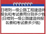 日喀则一级公路工程建造师报名和考试费用分别多少钱(日喀则一级公路建造师报名费和考试费多少钱)
