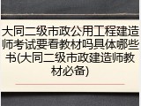 大同二级市政公用工程建造师考试要看教材吗具体哪些书(大同二级市政建造师教材必备)