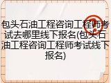 包头石油工程咨询工程师考试去哪里线下报名(包头石油工程咨询工程师考试线下报名)