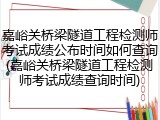 嘉峪关桥梁隧道工程检测师考试成绩公布时间如何查询(嘉峪关桥梁隧道工程检测师考试成绩查询时间)
