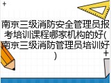南京三级消防安全管理员报考培训课程哪家机构的好(南京三级消防管理员培训好)