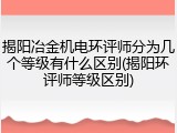 揭阳冶金机电环评师分为几个等级有什么区别(揭阳环评师等级区别)