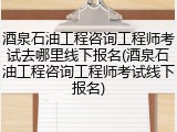 酒泉石油工程咨询工程师考试去哪里线下报名(酒泉石油工程咨询工程师考试线下报名)