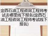 定西石油工程咨询工程师考试去哪里线下报名(定西石油工程咨询工程师考试线下报名)