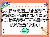 包头桥梁隧道工程检测师考试成绩公布时间如何查询(包头桥梁隧道工程检测师考试成绩查询时间)