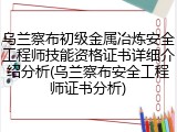 乌兰察布初级金属冶炼安全工程师技能资格证书详细介绍分析(乌兰察布安全工程师证书分析)