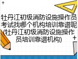 牡丹江初级消防设施操作员考试找哪个机构培训靠谱呢(牡丹江初级消防设施操作员培训靠谱机构)