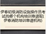 伊春初级消防设施操作员考试找哪个机构培训靠谱呢(伊春消防培训靠谱机构)