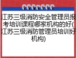江苏三级消防安全管理员报考培训课程哪家机构的好(江苏三级消防管理员培训好机构)