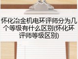 怀化冶金机电环评师分为几个等级有什么区别(怀化环评师等级区别)