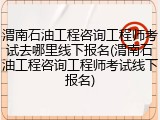 渭南石油工程咨询工程师考试去哪里线下报名(渭南石油工程咨询工程师考试线下报名)