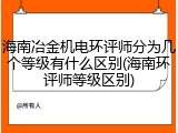 海南冶金机电环评师分为几个等级有什么区别(海南环评师等级区别)