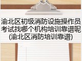 渝北区初级消防设施操作员考试找哪个机构培训靠谱呢(渝北区消防培训靠谱)