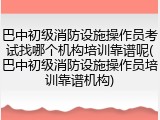 巴中初级消防设施操作员考试找哪个机构培训靠谱呢(巴中初级消防设施操作员培训靠谱机构)