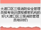 大渡口区三级消防安全管理员报考培训课程哪家机构的好(大渡口区三级消防管理员培训好)