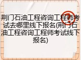 荆门石油工程咨询工程师考试去哪里线下报名(荆门石油工程咨询工程师考试线下报名)