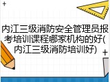 内江三级消防安全管理员报考培训课程哪家机构的好(内江三级消防培训好)