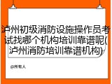 泸州初级消防设施操作员考试找哪个机构培训靠谱呢(泸州消防培训靠谱机构)