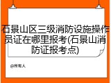 石景山区三级消防设施操作员证在哪里报考(石景山消防证报考点)